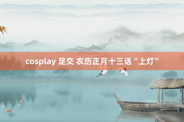 cosplay 足交 农历正月十三话“上灯”