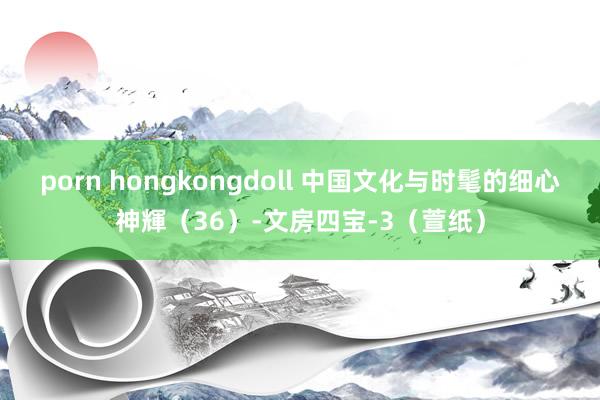 porn hongkongdoll 中国文化与时髦的细心神輝（36）-文房四宝-3（萱纸）