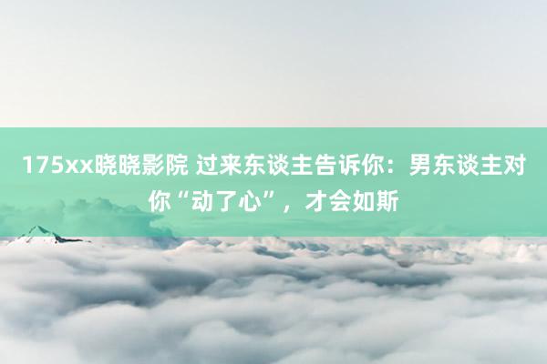 175xx晓晓影院 过来东谈主告诉你：男东谈主对你“动了心”，才会如斯