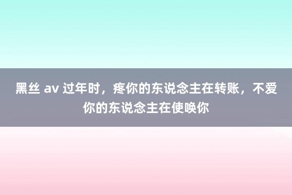 黑丝 av 过年时，疼你的东说念主在转账，不爱你的东说念主在使唤你