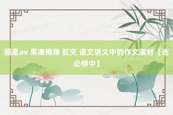 國產av 果凍傳媒 肛交 语文讲义中的作文素材【选必修中】
