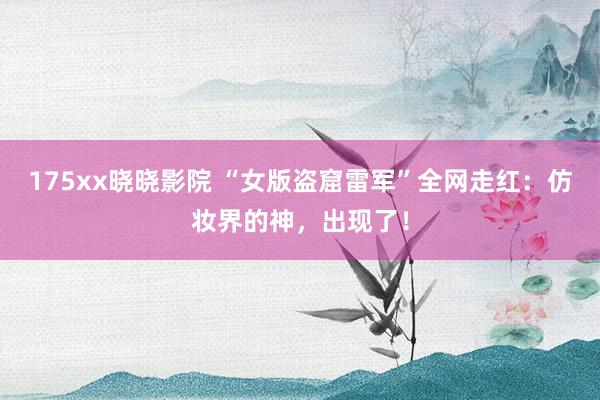 175xx晓晓影院 “女版盗窟雷军”全网走红：仿妆界的神，出现了！