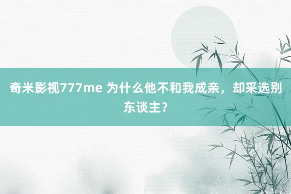 奇米影视777me 为什么他不和我成亲，却采选别东谈主？