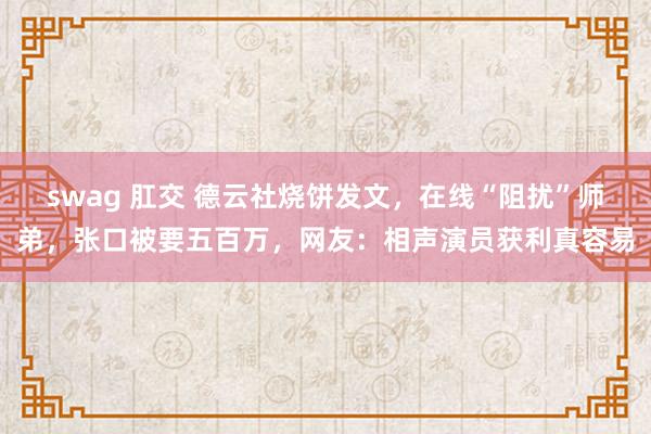 swag 肛交 德云社烧饼发文，在线“阻扰”师弟，张口被要五百万，网友：相声演员获利真容易