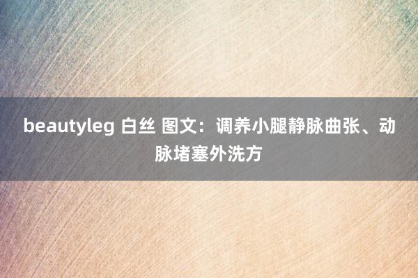 beautyleg 白丝 图文：调养小腿静脉曲张、动脉堵塞外洗方