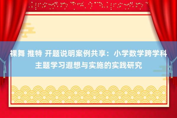 裸舞 推特 开题说明案例共享：小学数学跨学科主题学习遐想与实施的实践研究